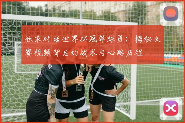 独家对话世界杯冠军球员：揭秘决赛视频背后的战术与心路历程