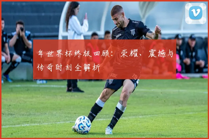 年世界杯终极回顾：荣耀、震撼与传奇时刻全解析