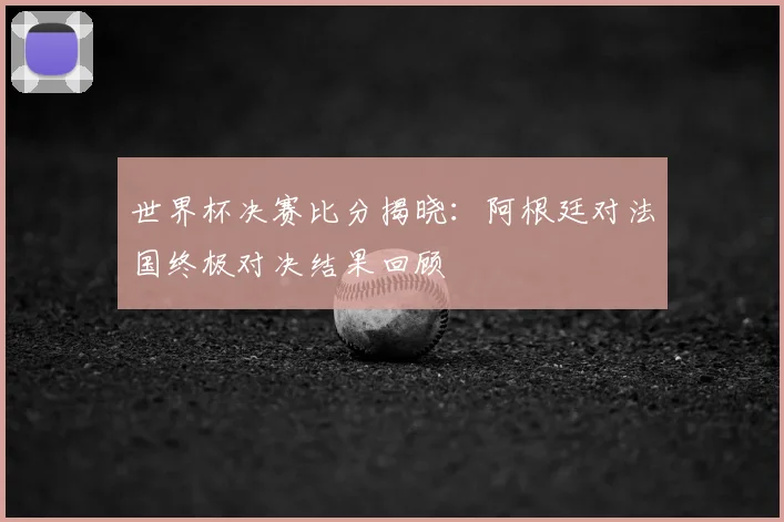 世界杯决赛比分揭晓：阿根廷对法国终极对决结果回顾