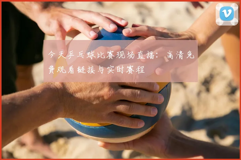 今天乒乓球比赛现场直播：高清免费观看链接与实时赛程