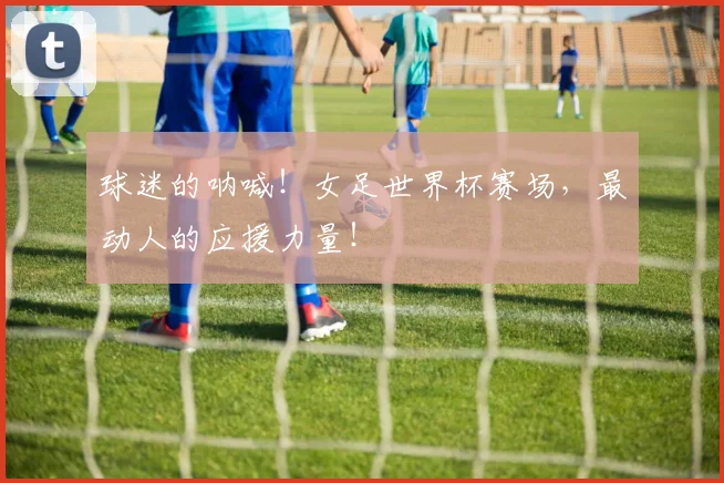 球迷的呐喊!女足世界杯赛场,最动人的应援力量!