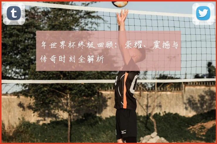 年世界杯终极回顾:荣耀、震撼与传奇时刻全解析