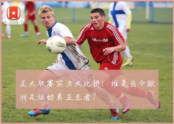 五大联赛实力大比拼：谁是当今欧洲足坛的真正王者？