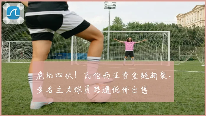 危机四伏！瓦伦西亚资金链断裂，多名主力球员恐遭低价出售