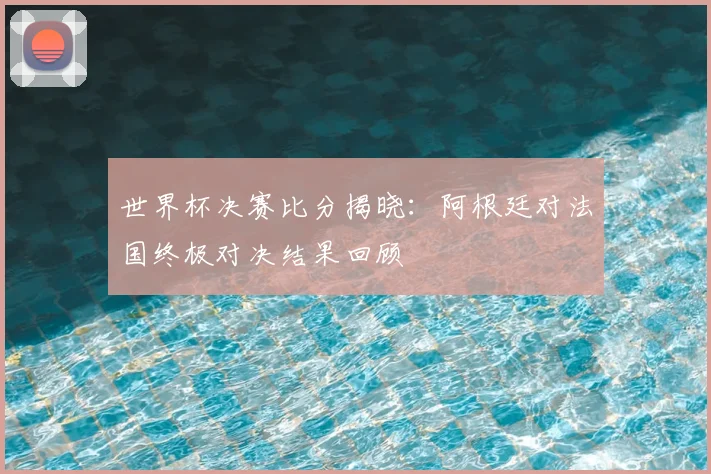 世界杯决赛比分揭晓：阿根廷对法国终极对决结果回顾