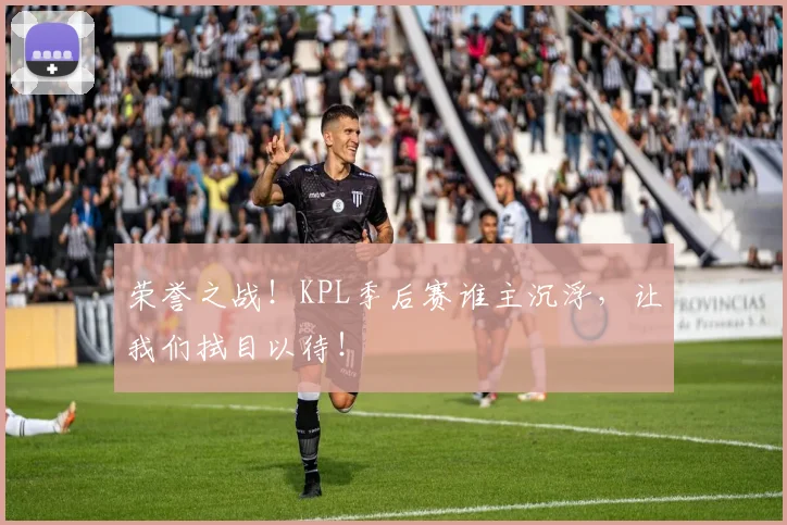 荣誉之战!KPL季后赛谁主沉浮,让我们拭目以待!