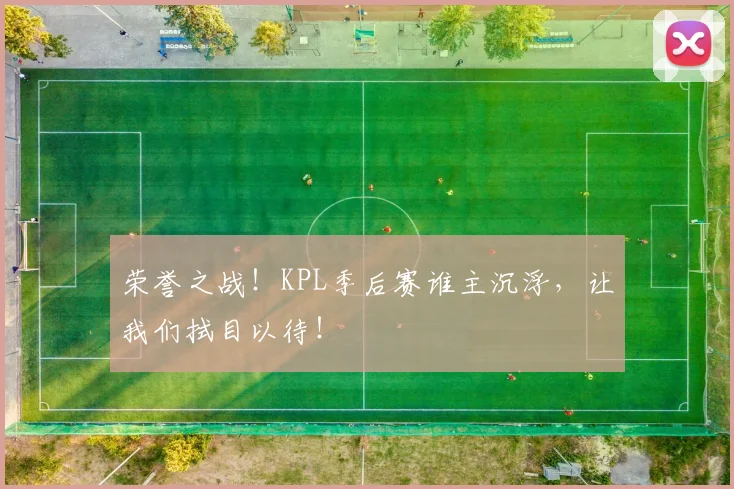 荣誉之战！KPL季后赛谁主沉浮，让我们拭目以待！